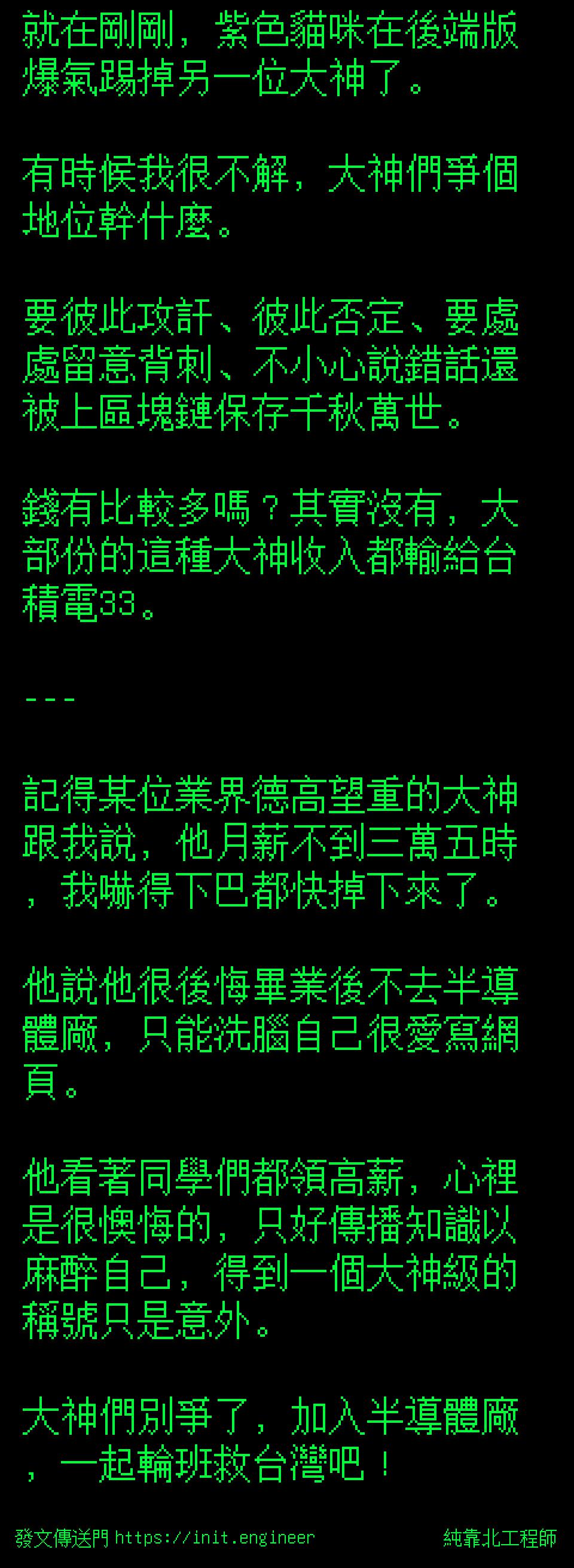 純靠北工程師 就在剛剛 紫色貓咪在後端版爆氣踢掉另一位大神了 有時候我很不解 大神們爭個地位幹什麼 要彼此攻訐 彼此否定 要處處留意背刺 不小心說錯話還被上區塊鏈保存千秋萬世 錢有比較多嗎 其實沒有 大部份的這種大神收入都輸給台積電33 記得某位