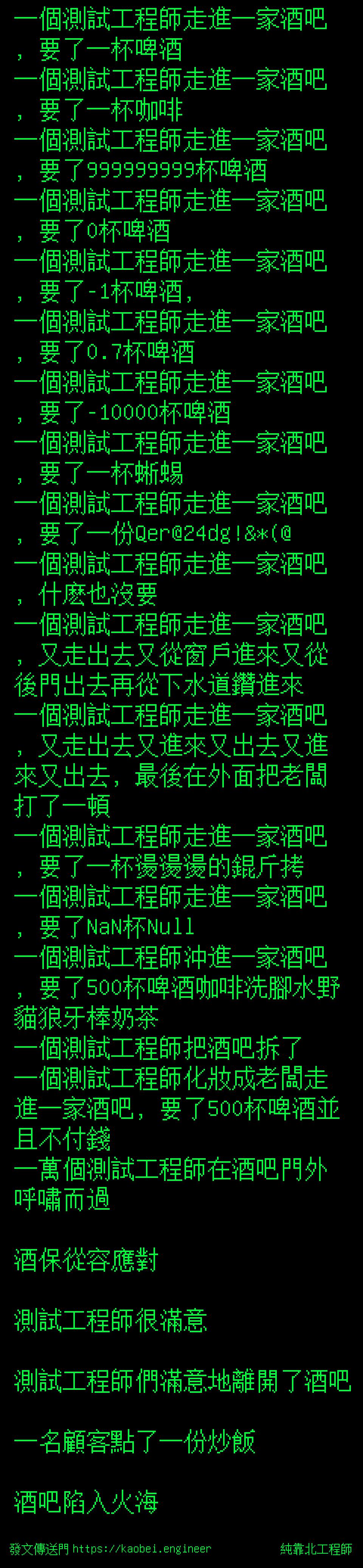 純靠北工程師 一個測試工程師走進一家酒吧 要了一杯啤酒一個測試工程師走進一家酒吧 要了一杯咖啡一個測試工程師 走進一家酒吧 要了999999999杯啤酒一個測試工程師走進一家酒吧 要了0杯啤酒一個測試工程師走進一家酒吧 要了 1杯啤酒 一個測試工程師走進一家酒吧